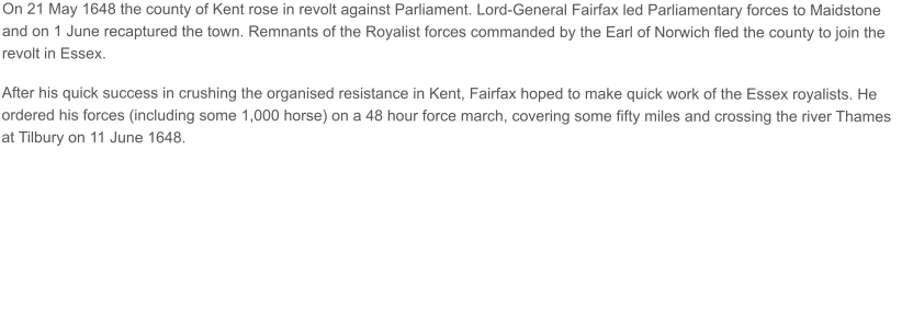 On 21 May 1648 the county of Kent rose in revolt against Parliament. Lord-General Fairfax led Parliamentary forces to Maidstone and on 1 June recaptured the town. Remnants of the Royalist forces commanded by the Earl of Norwich fled the county to join the revolt in Essex.  After his quick success in crushing the organised resistance in Kent, Fairfax hoped to make quick work of the Essex royalists. He ordered his forces (including some 1,000 horse) on a 48 hour force march, covering some fifty miles and crossing the river Thames at Tilbury on 11 June 1648.